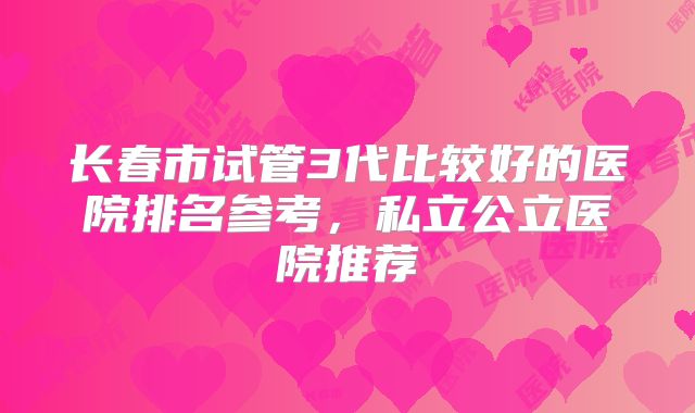 长春市试管3代比较好的医院排名参考，私立公立医院推荐