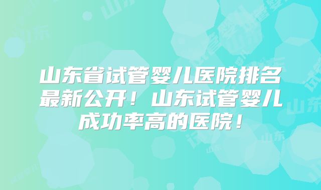 山东省试管婴儿医院排名最新公开！山东试管婴儿成功率高的医院！