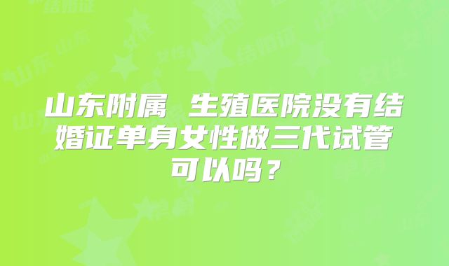 山东附属 生殖医院没有结婚证单身女性做三代试管可以吗?
