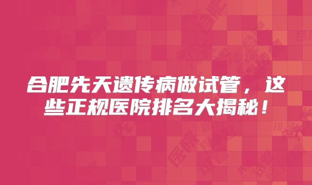 合肥先天遗传病做试管，这些正规医院排名大揭秘！