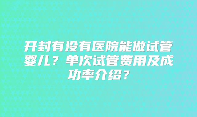 开封有没有医院能做试管婴儿？单次试管费用及成功率介绍？