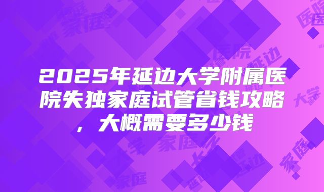 2025年延边大学附属医院失独家庭试管省钱攻略,大概需要多少钱