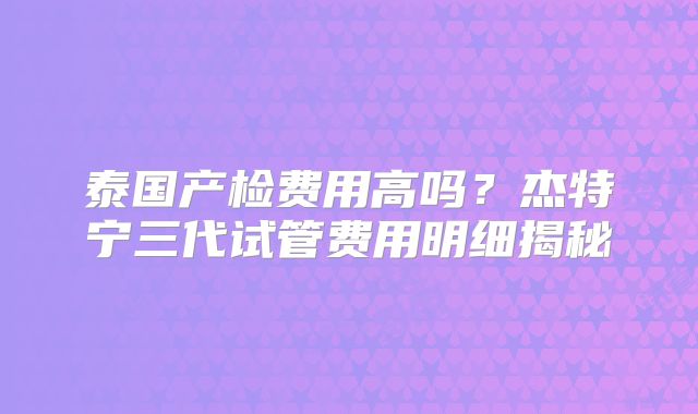 泰国产检费用高吗？杰特宁三代试管费用明细揭秘