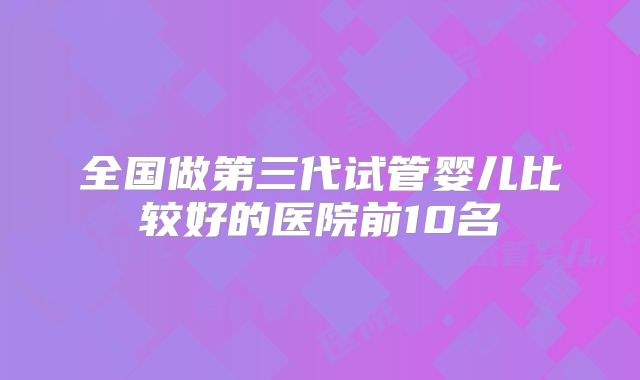 全国做第三代试管婴儿比较好的医院前10名