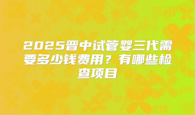 2025晋中试管婴三代需要多少钱费用?有哪些检查项目