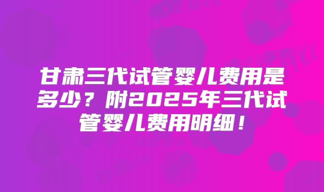 甘肃三代试管婴儿费用是多少?附2025年三代试管婴儿费用明细!
