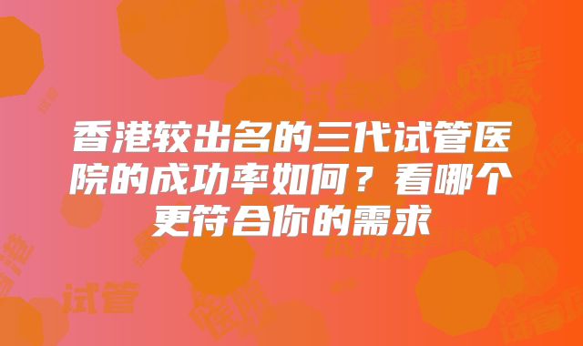 香港较出名的三代试管医院的成功率如何？看哪个更符合你的需求