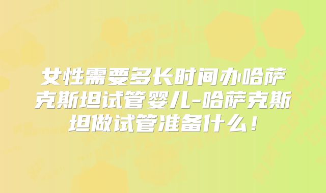 女性需要多长时间办哈萨克斯坦试管婴儿-哈萨克斯坦做试管准备什么！