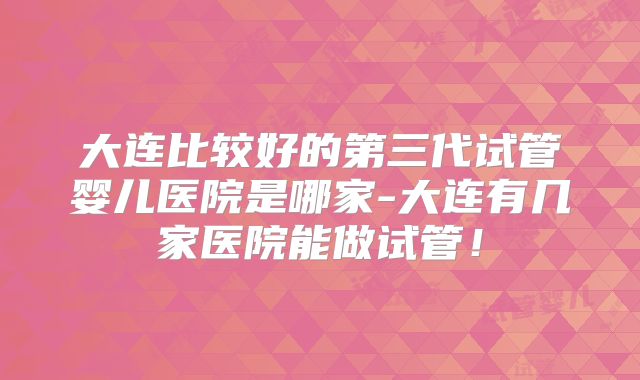大连比较好的第三代试管婴儿医院是哪家-大连有几家医院能做试管!
