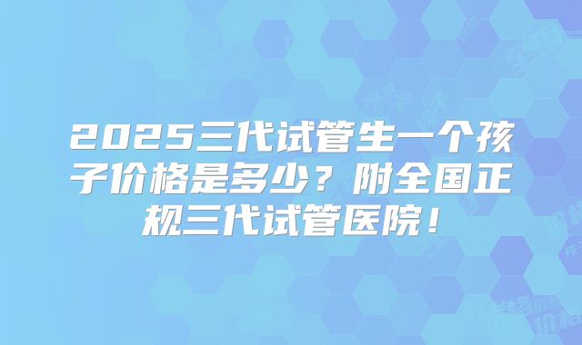 2025三代试管生一个孩子价格是多少？附全国正规三代试管医院！