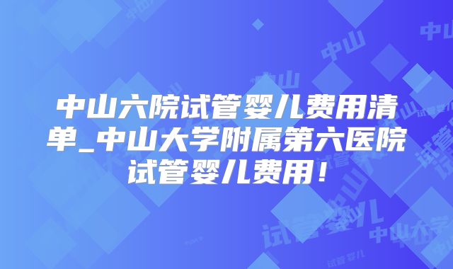 中山六院试管婴儿费用清单_中山大学附属第六医院试管婴儿费用!