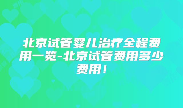 北京试管婴儿治疗全程费用一览-北京试管费用多少费用!