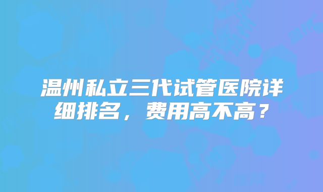 温州私立三代试管医院详细排名，费用高不高？
