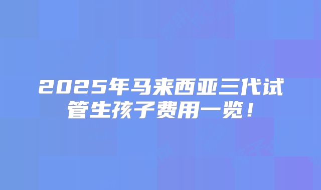 2025年马来西亚三代试管生孩子费用一览!