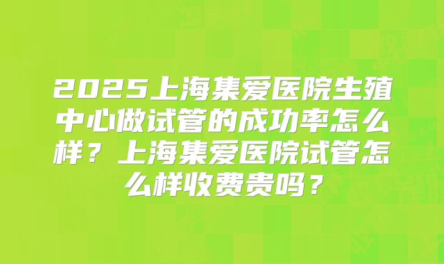 2025上海集爱医院生殖中心做试管的成功率怎么样？上海集爱医院试管怎么样收费贵吗？