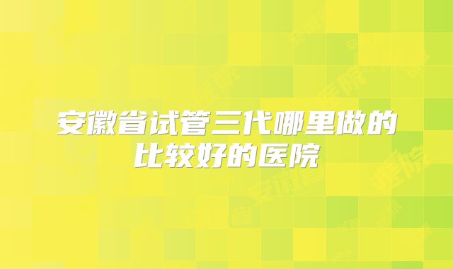 安徽省试管三代哪里做的比较好的医院
