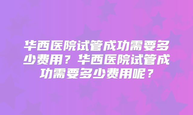 华西医院试管成功需要多少费用?华西医院试管成功需要多少费用呢?