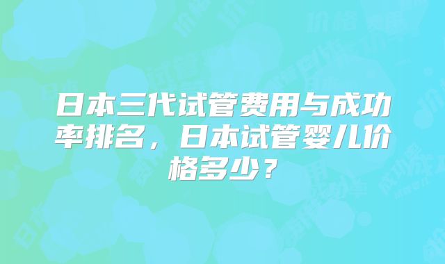 日本三代试管费用与成功率排名,日本试管婴儿价格多少?