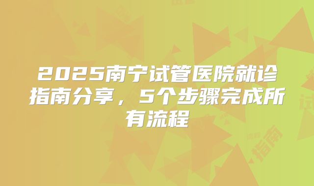 2025南宁试管医院就诊指南分享，5个步骤完成所有流程
