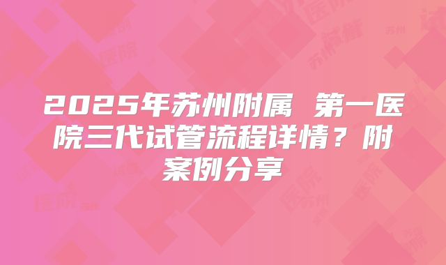 2025年苏州附属 第一医院三代试管流程详情?附案例分享