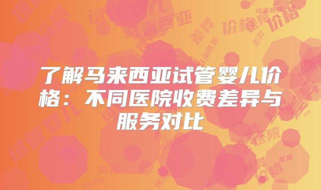 了解马来西亚试管婴儿价格:不同医院收费差异与服务对比
