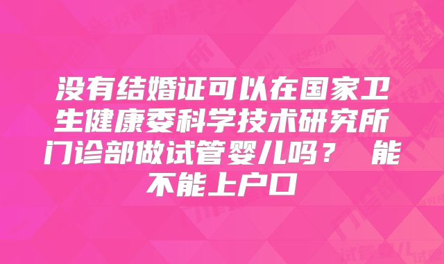 没有结婚证可以在国家卫生健康委科学技术研究所门诊部做试管婴儿吗? 能不能上户口