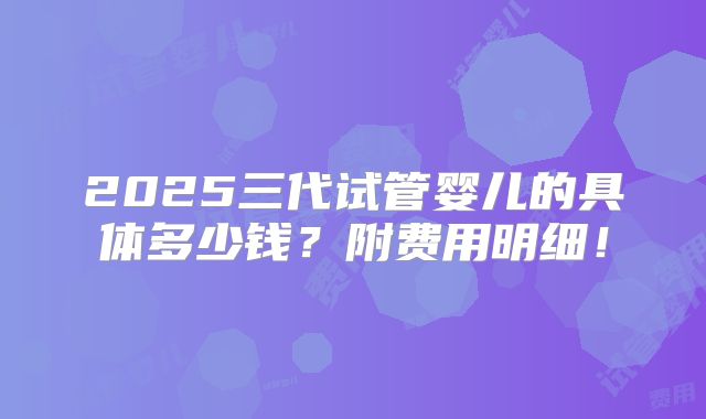 2025三代试管婴儿的具体多少钱?附费用明细!