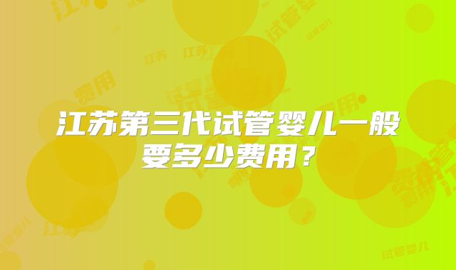 江苏第三代试管婴儿一般要多少费用？