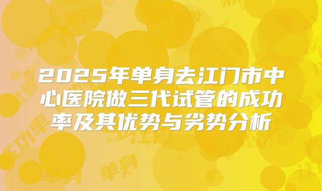 2025年单身去江门市中心医院做三代试管的成功率及其优势与劣势分析