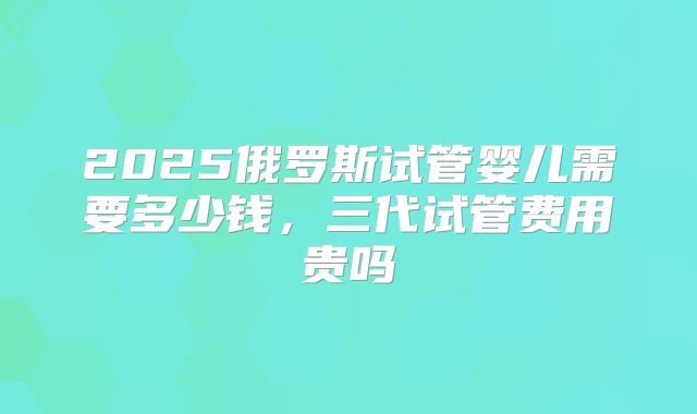 2025俄罗斯试管婴儿需要多少钱，三代试管费用贵吗