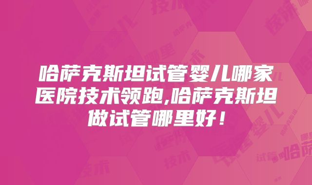 哈萨克斯坦试管婴儿哪家医院技术领跑,哈萨克斯坦做试管哪里好！