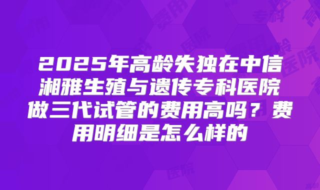 2025年高龄失独在中信湘雅生殖与遗传专科医院做三代试管的费用高吗？费用明细是怎么样的