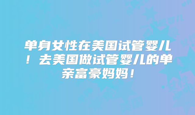 单身女性在美国试管婴儿!去美国做试管婴儿的单亲富豪妈妈!