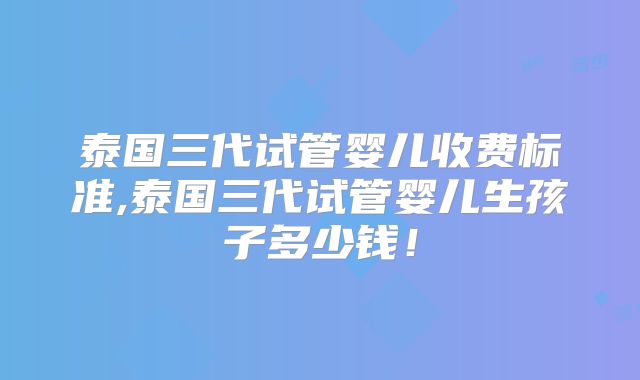 泰国三代试管婴儿收费标准,泰国三代试管婴儿生孩子多少钱！