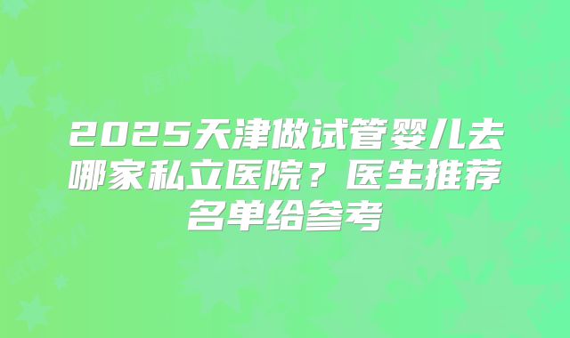 2025天津做试管婴儿去哪家私立医院？医生推荐名单给参考