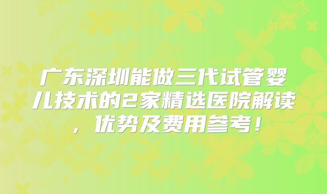 广东深圳能做三代试管婴儿技术的2家精选医院解读，优势及费用参考！
