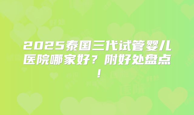 2025泰国三代试管婴儿医院哪家好?附好处盘点!
