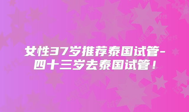 女性37岁推荐泰国试管-四十三岁去泰国试管！