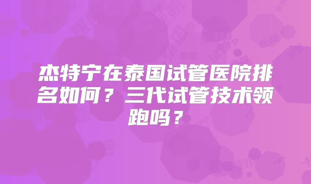 杰特宁在泰国试管医院排名如何？三代试管技术领跑吗？