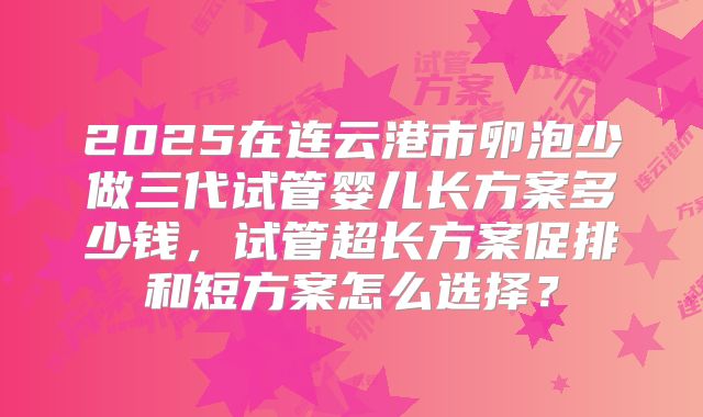 2025在连云港市卵泡少做三代试管婴儿长方案多少钱，试管超长方案促排和短方案怎么选择？