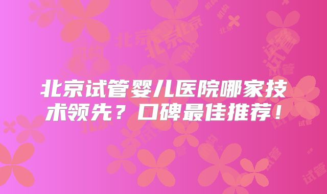 北京试管婴儿医院哪家技术领先？口碑最佳推荐！