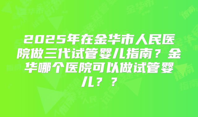 2025年在金华市人民医院做三代试管婴儿指南？金华哪个医院可以做试管婴儿？？