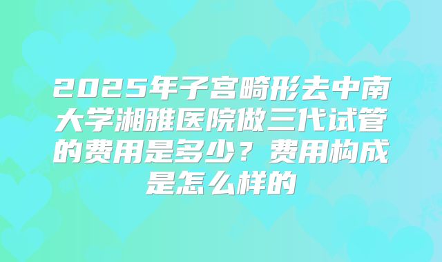 2025年子宫畸形去中南大学湘雅医院做三代试管的费用是多少？费用构成是怎么样的