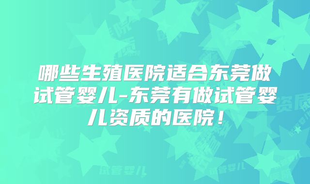 哪些生殖医院适合东莞做试管婴儿-东莞有做试管婴儿资质的医院！