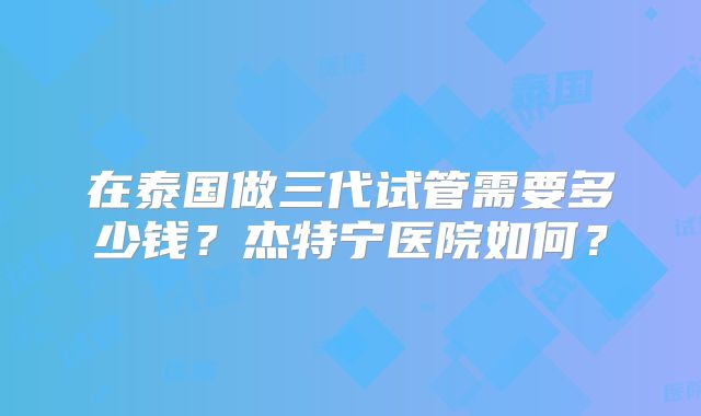 在泰国做三代试管需要多少钱？杰特宁医院如何？