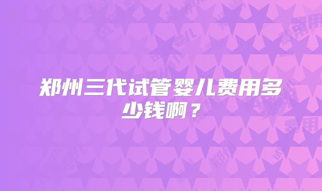 郑州三代试管婴儿费用多少钱啊？