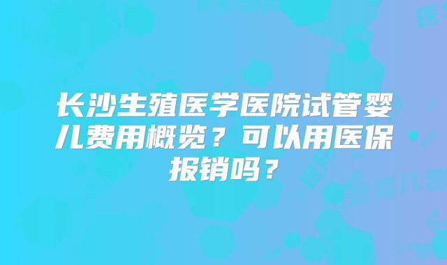 长沙生殖医学医院试管婴儿费用概览？可以用医保报销吗？