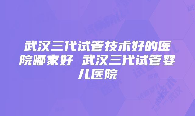 武汉三代试管技术好的医院哪家好 武汉三代试管婴儿医院