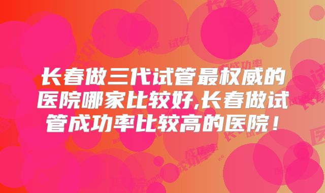 长春做三代试管最权威的医院哪家比较好,长春做试管成功率比较高的医院！