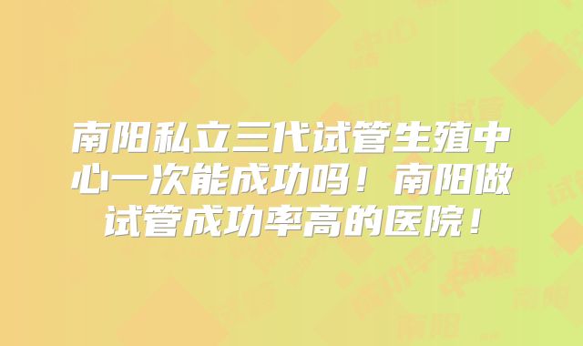 南阳私立三代试管生殖中心一次能成功吗!南阳做试管成功率高的医院!